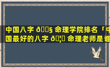 中国八字 🐧 命理学院排名「中国最好的八字 🦆 命理老师是谁」